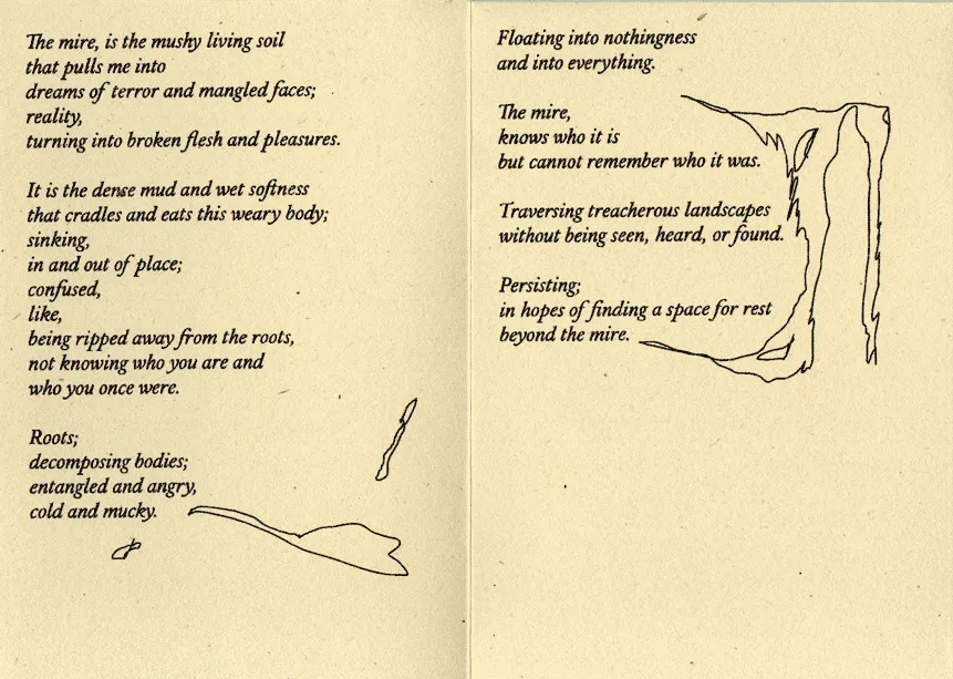 A scan of a poem by Gladys as part of the exhibition, it reads:
                    The mire is the mushy living soil that pulls me into dreams of terror
                    and mangled faces; reality, turning inyo broken flesh and pleasures. It
                    is the dense mud and wet softness that cradles and eats this weary body;
                    sinking, in and out of place; confused, like, being ripped away from the
                    roots, not knowing who you are and who you once were. Roots; decomposing bodies; 
                    entangled and angry, cold and mucky. Floating into nothingness and into 
                    everything. The mire, knows who it is but cannot remember who it was.
                    Traversing treacherous landscapes without being seen, heard or found. Persisting, 
                    in hopes of finding a space for rest beyond the mire.